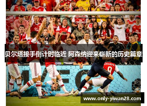 贝尔塔接手倒计时临近 阿森纳迎来崭新的历史篇章 贝尔塔接手倒计时临近 阿森纳迎来崭新的历史篇章