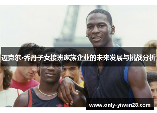 迈克尔·乔丹子女接班家族企业的未来发展与挑战分析 迈克尔·乔丹子女接班家族企业的未来发展与挑战分析