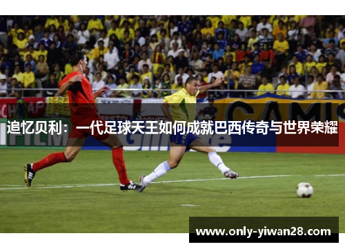 追忆贝利:一代足球天王如何成就巴西传奇与世界荣耀 追忆贝利:一代足球天王如何成就巴西传奇与世界荣耀