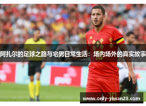 阿扎尔的足球之路与宅男日常生活：场内场外的真实故事